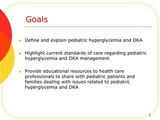  Define and explain pediatric hyperglycemia and DKA
 Highlight current standards of care regarding pediatric
hyperglycemia and DKA management
 Provide educational resources to health care
professionals to share with pediatric patients and
families dealing with issues related to pediatric
hyperglycemia and DKA
Goals
3
 