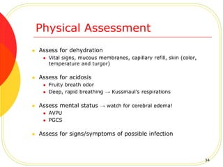 Physical Assessment
 Assess for dehydration
 Vital signs, mucous membranes, capillary refill, skin (color,
temperature and turgor)
 Assess for acidosis
 Fruity breath odor
 Deep, rapid breathing → Kussmaul’s respirations
 Assess mental status → watch for cerebral edema!
 AVPU
 PGCS
 Assess for signs/symptoms of possible infection
34
 