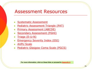 Assessment Resources
 Systematic Assessment
 Pediatric Assessment Triangle (PAT)
 Primary Assessment (ABCDE)
 Secondary Assessment (FGHI)
 Triage (E-U-N)
 Emergency Severity Index (ESI)
 AVPU Scale
 Pediatric Glasgow Coma Scale (PGCS)
For more information, click on these links or proceed to Appendix A
35
 