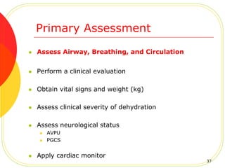 Primary Assessment
 Assess Airway, Breathing, and Circulation
 Perform a clinical evaluation
 Obtain vital signs and weight (kg)
 Assess clinical severity of dehydration
 Assess neurological status
 AVPU
 PGCS
 Apply cardiac monitor
37
 