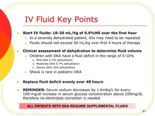 IV Fluid Key Points
 Start IV fluids: 10-20 mL/kg of 0.9%NS over the first hour
 In a severely dehydrated patient, this may need to be repeated
 Fluids should not exceed 50 mL/kg over first 4 hours of therapy
 Clinical assessment of dehydration to determine fluid volume
 Children with DKA have a fluid deficit in the range of 5-10%
 Mild DKA 3-4% dehydration
 Moderate DKA 5-7% dehydration
 Severe DKA 10% dehydration
 Shock is rare in pediatric DKA
 Replace fluid deficit evenly over 48 hours
 REMINDER: Serum sodium decreases by 1.6mEq/L for every
100-mg/dl increase in serum glucose concentration above 100mg/dl,
therefore no electrolyte correction is needed
ALL PATIENTS WITH DKA REQUIRE SUPPLEMENTAL FLUIDS
47
 