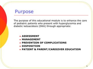 Purpose
The purpose of this educational module is to enhance the care
of pediatric patients who present with hyperglycemia and
diabetic ketoacidosis (DKA) through appropriate:
 ASSESSMENT
 MANAGEMENT
 PREVENTION OF COMPLICATIONS
 DISPOSITION
 PATIENT & PARENT/CAREGIVER EDUCATION
5
 