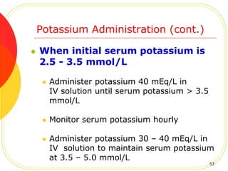 Potassium Administration (cont.)
 When initial serum potassium is
2.5 - 3.5 mmol/L
 Administer potassium 40 mEq/L in
IV solution until serum potassium > 3.5
mmol/L
 Monitor serum potassium hourly
 Administer potassium 30 – 40 mEq/L in
IV solution to maintain serum potassium
at 3.5 – 5.0 mmol/L
53
 