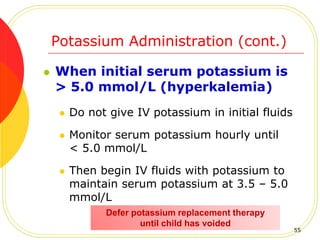 Potassium Administration (cont.)
 When initial serum potassium is
> 5.0 mmol/L (hyperkalemia)
 Do not give IV potassium in initial fluids
 Monitor serum potassium hourly until
< 5.0 mmol/L
 Then begin IV fluids with potassium to
maintain serum potassium at 3.5 – 5.0
mmol/L
Defer potassium replacement therapy
until child has voided
55
 
