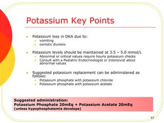 Potassium Key Points
 Potassium loss in DKA due to:
 vomiting
 osmotic diuresis
 Potassium levels should be maintained at 3.5 – 5.0 mmol/L
 Abnormal or critical values require hourly potassium checks
 Consult with a Pediatric Endocrinologist or Intensivist about
abnormal values
 Suggested potassium replacement can be administered as
follows:
 Potassium phosphate with potassium chloride
 Potassium phosphate with potassium acetate
Suggested administration:
Potassium Phosphate 20mEq + Potassium Acetate 20mEq
(unless hypophosphatemia develops)
57
 