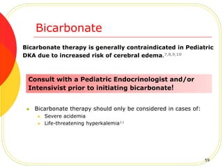 Bicarbonate
 Bicarbonate therapy should only be considered in cases of:
 Severe acidemia
 Life-threatening hyperkalemia11
Bicarbonate therapy is generally contraindicated in Pediatric
DKA due to increased risk of cerebral edema.7,8,9,10
Consult with a Pediatric Endocrinologist and/or
Intensivist prior to initiating bicarbonate!
59
 