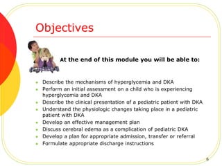 Objectives
At the end of this module you will be able to:
 Describe the mechanisms of hyperglycemia and DKA
 Perform an initial assessment on a child who is experiencing
hyperglycemia and DKA
 Describe the clinical presentation of a pediatric patient with DKA
 Understand the physiologic changes taking place in a pediatric
patient with DKA
 Develop an effective management plan
 Discuss cerebral edema as a complication of pediatric DKA
 Develop a plan for appropriate admission, transfer or referral
 Formulate appropriate discharge instructions
6
 