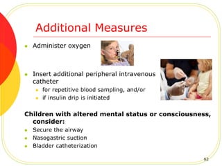Additional Measures
 Administer oxygen
 Insert additional peripheral intravenous
catheter
 for repetitive blood sampling, and/or
 if insulin drip is initiated
Children with altered mental status or consciousness,
consider:
 Secure the airway
 Nasogastric suction
 Bladder catheterization
62
 