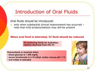 Introduction of Oral Fluids
Oral fluids should be introduced:
 only when substantial clinical improvement has occurred –
note that mild acidosis/ketosis may still be present
When oral fluid is tolerated, IV fluid should be reduced
Ketoacidosis is resolved when:
• blood glucose is < 200 mg/dL
• serum bicarbonate is ≥ 15 mEq/L and/or venous pH > 7.3
• oral intake is tolerated
If continuing fluids for hydration,
remove dextrose from the IV.
63
 