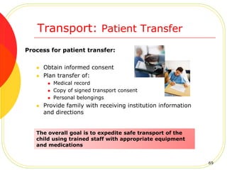 Transport: Patient Transfer
Process for patient transfer:
 Obtain informed consent
 Plan transfer of:
 Medical record
 Copy of signed transport consent
 Personal belongings
 Provide family with receiving institution information
and directions
The overall goal is to expedite safe transport of the
child using trained staff with appropriate equipment
and medications
69
 