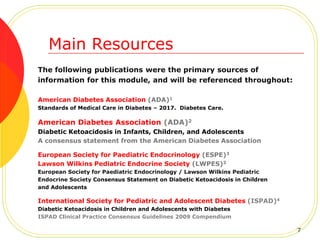 The following publications were the primary sources of
information for this module, and will be referenced throughout:
American Diabetes Association (ADA)1
Standards of Medical Care in Diabetes – 2017. Diabetes Care.
American Diabetes Association (ADA)2
Diabetic Ketoacidosis in Infants, Children, and Adolescents
A consensus statement from the American Diabetes Association
European Society for Paediatric Endocrinology (ESPE)3
Lawson Wilkins Pediatric Endocrine Society (LWPES)3
European Society for Paediatric Endocrinology / Lawson Wilkins Pediatric
Endocrine Society Consensus Statement on Diabetic Ketoacidosis in Children
and Adolescents
International Society for Pediatric and Adolescent Diabetes (ISPAD)4
Diabetic Ketoacidosis in Children and Adolescents with Diabetes
ISPAD Clinical Practice Consensus Guidelines 2009 Compendium
Main Resources
7
 