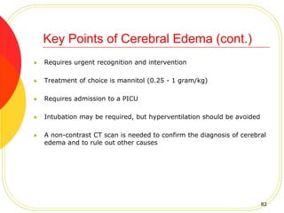  Requires urgent recognition and intervention
 Treatment of choice is mannitol (0.25 - 1 gram/kg)
 Requires admission to a PICU
 Intubation may be required, but hyperventilation should be avoided
 A non-contrast CT scan is needed to confirm the diagnosis of cerebral
edema and to rule out other causes
Key Points of Cerebral Edema (cont.)
82
 