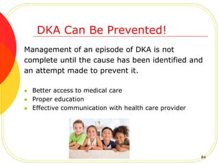 Management of an episode of DKA is not
complete until the cause has been identified and
an attempt made to prevent it.
 Better access to medical care
 Proper education
 Effective communication with health care provider
DKA Can Be Prevented!
84
 