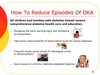 How To Reduce Episodes Of DKA
All children and families with diabetes should receive
comprehensive diabetes health care and education.
 Recognize the early warning signs and symptoms
of ketoacidosis
 Take home measurements of blood ketone levels for earlier diagnosis
 Frequent insulin pump checks for blockages, kinks,
or disconnections
 Have access to a 24-hour diabetes telephone help-line
85
 