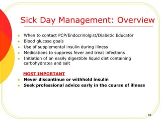 Sick Day Management: Overview
 When to contact PCP/Endocrinolgist/Diabetic Educator
 Blood glucose goals
 Use of supplemental insulin during illness
 Medications to suppress fever and treat infections
 Initiation of an easily digestible liquid diet containing
carbohydrates and salt
MOST IMPORTANT
 Never discontinue or withhold insulin
 Seek professional advice early in the course of illness
88
 
