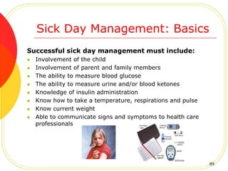Sick Day Management: Basics
Successful sick day management must include:
 Involvement of the child
 Involvement of parent and family members
 The ability to measure blood glucose
 The ability to measure urine and/or blood ketones
 Knowledge of insulin administration
 Know how to take a temperature, respirations and pulse
 Know current weight
 Able to communicate signs and symptoms to health care
professionals
89
 