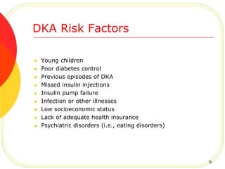 DKA Risk Factors
 Young children
 Poor diabetes control
 Previous episodes of DKA
 Missed insulin injections
 Insulin pump failure
 Infection or other illnesses
 Low socioeconomic status
 Lack of adequate health insurance
 Psychiatric disorders (i.e., eating disorders)
9
 