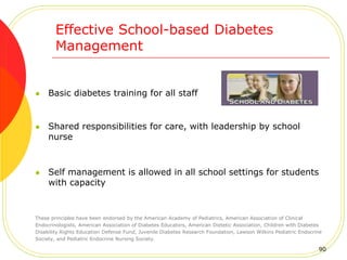 Effective School-based Diabetes
Management
 Basic diabetes training for all staff
 Shared responsibilities for care, with leadership by school
nurse
 Self management is allowed in all school settings for students
with capacity
These principles have been endorsed by the American Academy of Pediatrics, American Association of Clinical
Endocrinologists, American Association of Diabetes Educators, American Dietetic Association, Children with Diabetes
Disability Rights Education Defense Fund, Juvenile Diabetes Research Foundation, Lawson Wilkins Pediatric Endocrine
Society, and Pediatric Endocrine Nursing Society.
90
 