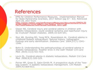 References
12. EMS for Children Performance Measures. Implementation Manual
for State Partnership Grantees, 2017 Edition (pg 57 - 63). Retrieved
April 19, 2017 from
http://www.nedarc.org/performanceMeasures/documents/EMS%20
Perf%20Measures%20Manual%20Web_0217.pdf.
13. Glaser NS, Cerebral injury and cerebral edema in children with
diabetic ketoacidosis: could cerebral ischemia and reperfusion injury
be involved? Pediatr Diabetes. 2009;10:534-541.
14. Muir AB, Quisling RG, Yang MCK, Rosenbloom AL. Cerebral edema in
childhood diabetic ketoacidosis: Natural history, radiographic
findings and early identification. Diabetes Care. 2004;27(7):1541-
1546.
15. Bohn D. Understanding the pathophysiology of cerebral edema in
diabetic ketoacidosis: Another brick in the wall? Pediatr Crit Care
Med. 2010;11(3):421-423.
16. Levin DL. Cerebral edema in diabetic ketoacidosis. Pediatr Crit Care
Med. 2008;9(3):320-329.
17. Poirier MP, Greer D, Satin-Smith M. A prospective study of the “two-
bag system” in diabetic ketoacidosis management. Clin Pediatr.
2004;43:809-813. 98
 