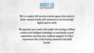 We’re a modern full-service creative agency that exists to
better connect brands with consumers in an increasingly
digital-centric world.
We approach your needs with insight-rich strategy, brilliant
creative and intelligent technology to consistently exceed
expectations and keep your audience engaged. It’s these
experiences that create lasting connection that build
brands.
ABOUT US
OUR PHILOSOPHY
 