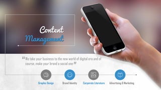 Content
Management
Graphic Design Brand Identity Corporate Literature Advertising & Marketing
We take your business to the new world of digital era and of
course, make your brand a social one
”
“
 