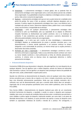 Página 10 de 53
LEIRISPORT, E.M. | CÂMARA MUNICIPAL DE LEIRIA | 2012
b) Globalidade – o planeamento estratégico é sempre global, não se podendo falar de
planeamento estratégico numa organização como a soma dos planos parciais das unidades
dessa organização. A sua globalidade comporta os objetivos e estratégias comuns a todas as
partes, tidas como o conjunto da organização;
c) Realismo – o planeamento estratégico tem que ser real, ou pelo menos ter a realidade como
ponto de partida. Por vezes é fácil, ao planear, confundir objetivos desejáveis com os
possíveis. A prática regular do planeamento estratégico leva a que a sua distância com a
realidade seja cada vez menor. Determinar objetivos ideais, podem levar a uma motivação
inicial, mas em breve, a incapacidade de os alcançar;
d) Flexibilidade – como em qualquer planeamento, o planeamento estratégico deve
caraterizar-se pela sua flexibilidade, pela sua capacidade de se adaptar às diferentes
situações favoráveis ou desfavoráveis que podem acontecer, isto é, às mudanças do
ambiente. É esta caraterística que permite, no percurso a percorre, desenvolver as
diferentes potencialidades criativas de uma organização;
e) Continuidade – se é certo que sob o ponto de vista metodológico, o planeamento
estratégico obedece ao estabelecimento de prazos e períodos concretos para o seu
desenvolvimento, o mesmo atende igualmente a um processo contínuo no tempo,
obrigando a uma continuidade do processo, ao mesmo tempo que as acções previstas a
desenvolver vão sendo cumpridas;
f) Aceitação por toda a organização – o planeamento estratégico constitui-se como o
elemento central para a organização. Todos os seus elementos devem conhecer com maior
ou menor detalhe (conforme o nível profissional) as linhas do referido planeamento e
aceitá-las. A sintonia entre as diversas áreas da organização determina o melhor
planeamento estratégico.
 O desenvolvimento desportivo
Constantino (1998) afirma que desenvolver o desporto, não pode significar, ter mais desporto de um
qualquer desporto. Tem de significar mais e melhor desporto, assente em fatores de indiscutível
valor formativo e cultural. Tem de significar um desporto onde prevaleçam fatores de qualidade de
vida, bem-estar, saúde, solidariedade e respeito pelos outros.
Quando nos referirmos ao desenvolvimento do desporto, como em qualquer outra área, importa
termos consciência que o mesmo não se reporta a um mero e simples crescimento, que tem por
base uma dimensão exclusivamente quantitativa. Ainda que seja condição necessária não é
suficiente nem real do desenvolvimento, pelo que o conceito deste último deve ser pensado e
organizado não só numa perspetiva quantitativa como numa ordem qualitativa, como nos afirma
Pires (2005).
Para Correia (2008), o desenvolvimento do desporto implicará para além de um crescimento
territorial harmonioso do desporto, a equidade e coesão no acesso a desporto para quaisquer
cidadãos, bem como um conjunto de condições básicas de bem-estar e rendimento que permitam a
esses cidadãos a prática regular de desporto, implicando também, por outro lado, o uso pleno da
liberdade democrática e de cidadania, as quais permitem não apenas o acesso ao desporto como
também as capacidades individuais de escolha e decisão de o praticar. Por conseguinte, o
 