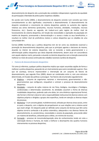 Página 11 de 53
LEIRISPORT, E.M. | CÂMARA MUNICIPAL DE LEIRIA | 2012
desenvolvimento do desporto alia a promoção das condições indispensáveis à garantia da equidade
da participação à liberdade de prática pelos respetivos cidadãos.
De acordo com Cunha (2003), o desenvolvimento do desporto consiste num conceito que inclui
cumulativamente os dois significados: crescimento e desenvolvimento. O desenvolvimento do
desporto considerará o crescimento do sistema desportivo, patente no aumento dos registos
relativos aos vários elementos (praticantes, recursos humanos, atividades, instalações, recursos
financeiros, etc.). Quanto ao segundo, ele traduzir-se-á pelo registo do melhor nível de
funcionamento do sistema desportivo, em função das necessidades e aspirações da população em
matéria de desporto, promovendo a democratização e o acesso a todos os seus beneficiários, e
resultará no melhor nível de proficiência motora e cultura desportiva que os cidadãos de uma
comunidade têm.
Correia (2008) manifesta que a política desportiva tem de ter como seu desiderato essencial a
promoção do desenvolvimento desportivo, pelo que os principais agentes e decisores do mesmo,
atuando no interior do sistema desportivo, nele se incluindo a tutela governamental e a
administração pública desportiva que desta depende diretamente, devem atuar em concordância
com aquele objetivo matriz, pensando e atuando no domínio desportivo com a intenção essencial de
melhorar os níveis de acesso continuado dos cidadãos nacionais à prática do desporto.
 Fatores de desenvolvimento desportivo
Tal como já referimos, qualquer política desportiva implica que sejam assumidas opções de forma a
melhorar a prática desportiva, passando de um nível existente para outro considerado superior. Para
que tal aconteça, torna-se imprescindível a intervenção de um conjunto de fatores de
desenvolvimento, que segundo Pires (2003), devem ser combinados entre si, com uma estrutura
determinada, em função das políticas a prosseguir. Tais fatores são enumerados seguidamente:
a) Orgânica – conjunto de organismos nacionais e internacionais, governamentais e não-
governamentais que configuram, enquadram e animam o processo de desenvolvimento
desportivo;
b) Atividades – conjunto de ações motoras de raiz física, biológica, neurológica e fisiológica,
condicionadas e determinadas socialmente. As atividades assumem a forma de diversas
modalidades desportivas, podendo cada uma delas, ter uma dinâmica organizacional formal,
não formal e informal e decorrer sob a responsabilidade institucional de diversos setores com
objetivos próprios e dirigidos a grupos alvo específicos, tendo em atenção as diversas etapas
do processo;
c) Marketing – é um conceito global, multidimensional, utilizado por diversas áreas sociais, entre
as quais o desporto, com o objetivo de perspetivarem as suas relações com o sistema social
que visam atingir. Em desporto pode ser definido como conjunto de técnicas que têm como
objetivo torná-lo conhecido e de prática sistemática, adequando-o nos diversos fatores de
desenvolvimento, às características, necessidades e anseios da população, procurando obter
um máximo de benefícios, utilizando para o efeito, um mínimo de recursos;
d) Formação – processo de transmissão/aquisição ativa de conhecimentos tendo em vista a
valorização técnica e humana, de modo a melhorar o desempenho dos quadros humanos
intervenientes no processo desportivo;
 