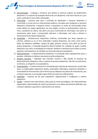 Página 12 de 53
LEIRISPORT, E.M. | CÂMARA MUNICIPAL DE LEIRIA | 2012
e) Documentação – congrega a literatura que aborda os diversos aspetos da problemática
desportiva. É o conjunto da produção literária de cariz desportivo. Este fator articula-se e, por
vezes, confunde-se com o fator informação;
f) Informação – processo pelo qual o conteúdo de significado e interesse desportivo é
transmitido e circula entre os intervenientes públicos e privados que configuram o processo
desportivo. Atualmente, o desporto entrou e conquistou os meios de comunicação social,
tendo obtido um espaço significativo nas suas edições, escritas ou televisionadas. Cada vez
mais, o problema se coloca, não sobre uma pura transmissão de informação, mas sobre os
mecanismos pelos quais a comunicação seleciona a informação, com vista a otimizar o
funcionamento do sistema desportivo;
g) Instalações – infraestruturas desportivas artificiais, constituídas por áreas especiais ou
recintos, cobertas ou ao ar livre, destinadas à prática desportiva, tais como, entre outras,
pistas de atletismo, pavilhões, campos de jogos, ginásios, piscinas. Para além da área de
prática desportiva, a instalação desportiva deverá também ter unidades de apoio à prática
desportiva, tais como, arrecadações de material, vestiários e balneários para ambos os sexos,
podendo, eventualmente, ter também um local reservado aos espetadores;
h) Apetrechamento – o apetrechamento desportivo é constituído pelos equipamentos leves e
pesados, individuais e coletivos necessários à prática desportiva;
i) Quadros humanos – indivíduos que intervêm, animam e dão sentido ao processo de
desenvolvimento desportivo. São os sujeitos do processo desportivo. São eles os praticantes,
os técnicos, os dirigentes e os espetadores;
j) Financiamento – o sistema financeiro é constituído pelo conjunto de mecanismos, através dos
quais, as organizações desportivas (clubes, associações, federações, empresas) satisfazem a
necessidade de financiamento, de tal forma que se adequam aos planos de investimento, que
se devem expressar a sua vocação e gerar fluxos de caixa com saldo positivo;
k) Legislação – conjunto de leis que enquadram, regulamentam e configuram o sistema
desportivo;
l) Gestão – conjunto dos instrumentos, pelos quais os meios tecnológicos, são relacionalmente
organizados e desenvolvidos de modo a provocarem-se os efeitos previamente definidos, que
cumprem objetivos e garantem a sobrevivência do sistema.
 