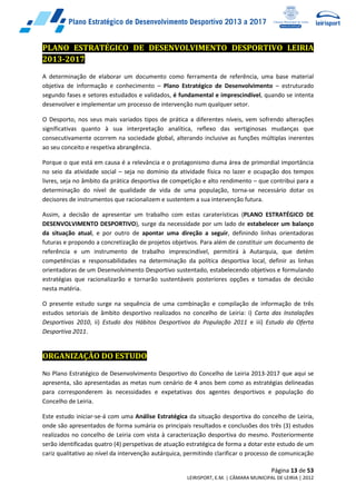 Página 13 de 53
LEIRISPORT, E.M. | CÂMARA MUNICIPAL DE LEIRIA | 2012
PLANO ESTRATÉGICO DE DESENVOLVIMENTO DESPORTIVO LEIRIA
2013-2017
A determinação de elaborar um documento como ferramenta de referência, uma base material
objetiva de informação e conhecimento – Plano Estratégico de Desenvolvimento – estruturado
segundo fases e setores estudados e validados, é fundamental e imprescindível, quando se intenta
desenvolver e implementar um processo de intervenção num qualquer setor.
O Desporto, nos seus mais variados tipos de prática a diferentes níveis, vem sofrendo alterações
significativas quanto à sua interpretação analítica, reflexo das vertiginosas mudanças que
consecutivamente ocorrem na sociedade global, alterando inclusive as funções múltiplas inerentes
ao seu conceito e respetiva abrangência.
Porque o que está em causa é a relevância e o protagonismo duma área de primordial importância
no seio da atividade social – seja no domínio da atividade física no lazer e ocupação dos tempos
livres, seja no âmbito da prática desportiva de competição e alto rendimento – que contribui para a
determinação do nível de qualidade de vida de uma população, torna-se necessário dotar os
decisores de instrumentos que racionalizem e sustentem a sua intervenção futura.
Assim, a decisão de apresentar um trabalho com estas caraterísticas (PLANO ESTRATÉGICO DE
DESENVOLVIMENTO DESPORTIVO), surge da necessidade por um lado de estabelecer um balanço
da situação atual, e por outro de apontar uma direção a seguir, definindo linhas orientadoras
futuras e propondo a concretização de projetos objetivos. Para além de constituir um documento de
referência e um instrumento de trabalho imprescindível, permitirá à Autarquia, que detém
competências e responsabilidades na determinação da política desportiva local, definir as linhas
orientadoras de um Desenvolvimento Desportivo sustentado, estabelecendo objetivos e formulando
estratégias que racionalizarão e tornarão sustentáveis posteriores opções e tomadas de decisão
nesta matéria.
O presente estudo surge na sequência de uma combinação e compilação de informação de três
estudos setoriais de âmbito desportivo realizados no concelho de Leiria: i) Carta das Instalações
Desportivas 2010, ii) Estudo dos Hábitos Desportivos da População 2011 e iii) Estudo da Oferta
Desportiva 2011.
ORGANIZAÇÃO DO ESTUDO
No Plano Estratégico de Desenvolvimento Desportivo do Concelho de Leiria 2013-2017 que aqui se
apresenta, são apresentadas as metas num cenário de 4 anos bem como as estratégias delineadas
para corresponderem às necessidades e expetativas dos agentes desportivos e população do
Concelho de Leiria.
Este estudo iniciar-se-á com uma Análise Estratégica da situação desportiva do concelho de Leiria,
onde são apresentados de forma sumária os principais resultados e conclusões dos três (3) estudos
realizados no concelho de Leiria com vista à caracterização desportiva do mesmo. Posteriormente
serão identificadas quatro (4) perspetivas de atuação estratégica de forma a dotar este estudo de um
cariz qualitativo ao nível da intervenção autárquica, permitindo clarificar o processo de comunicação
 