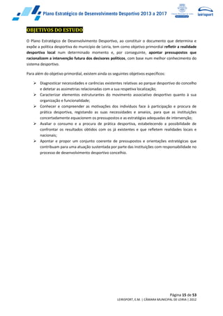 Página 15 de 53
LEIRISPORT, E.M. | CÂMARA MUNICIPAL DE LEIRIA | 2012
OBJETIVOS DO ESTUDO
O Plano Estratégico de Desenvolvimento Desportivo, ao constituir o documento que determina e
expõe a política desportiva do município de Leiria, tem como objetivo primordial refletir a realidade
desportiva local num determinado momento e, por conseguinte, apontar pressupostos que
racionalizem a intervenção futura dos decisores políticos, com base num melhor conhecimento do
sistema desportivo.
Para além do objetivo primordial, existem ainda os seguintes objetivos específicos:
 Diagnosticar necessidades e carências existentes relativas ao parque desportivo do concelho
e detetar as assimetrias relacionadas com a sua respetiva localização;
 Caracterizar elementos estruturantes do movimento associativo desportivo quanto à sua
organização e funcionalidade;
 Conhecer e compreender as motivações dos indivíduos face à participação e procura de
prática desportiva, registando as suas necessidades e anseios, para que as instituições
concertadamente equacionem os pressupostos e as estratégias adequadas de intervenção;
 Avaliar o consumo e a procura de prática desportiva, estabelecendo a possibilidade de
confrontar os resultados obtidos com os já existentes e que refletem realidades locais e
nacionais;
 Apontar e propor um conjunto coerente de pressupostos e orientações estratégicas que
contribuam para uma atuação sustentada por parte das instituições com responsabilidade no
processo de desenvolvimento desportivo concelhio.
 