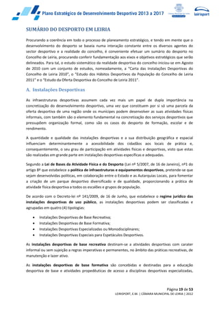 Página 19 de 53
LEIRISPORT, E.M. | CÂMARA MUNICIPAL DE LEIRIA | 2012
SUMÁRIO DO DESPORTO EM LEIRIA
Procurando a coerência em todo o processo de planeamento estratégico, e tendo em mente que o
desenvolvimento do desporto se baseia numa interação constante entre os diversos agentes do
sector desportivo e a realidade do concelho, é conveniente efetuar um sumário do desporto no
Concelho de Leiria, procurando conferir fundamentação aos eixos e objetivos estratégicos que serão
delineados. Para tal, o estudo sistemático da realidade desportiva do concelho iniciou-se em Agosto
de 2010 com um conjunto de estudos, nomeadamente, a “Carta das Instalações Desportivas do
Concelho de Leiria 2010”, o “Estudo dos Hábitos Desportivos da População do Concelho de Leiria
2011” e o “Estudo da Oferta Desportiva do Concelho de Leiria 2011”.
A. Instalações Desportivas
As infraestruturas desportivas assumem cada vez mais um papel de dupla importância na
concretização do desenvolvimento desportivo, uma vez que constituem por si só uma parcela da
oferta desportiva de uma região onde os munícipes podem desenvolver as suas atividades físicas
informais, com também são o elemento fundamental na concretização dos serviços desportivos que
pressupõem organização formal, como são os casos do desporto de formação, escolar e de
rendimento.
A quantidade e qualidade das instalações desportivas e a sua distribuição geográfica e espacial
influenciam determinantemente a acessibilidade dos cidadãos aos locais de prática e,
consequentemente, o seu grau de participação em atividades físicas e desportivas, visto que estas
são realizadas em grande parte em instalações desportivas específicas e adequadas.
Segundo a Lei de Bases da Atividade Física e do Desporto (Lei nº 5/2007, de 16 de Janeiro), nº1 do
artigo 8º que estabelece a política de infraestruturas e equipamentos desportivos, pretende-se que
sejam desenvolvidas políticas, em colaboração entre o Estado e as Autarquias Locais, para fomentar
a criação de um parque desportivo diversificado e de qualidade, proporcionando a prática de
atividade física desportiva a todos os escalões e grupos de população.
De acordo com o Decreto-lei nº 141/2009, de 16 de Junho, que estabelece o regime jurídico das
instalações desportivas de uso público, as instalações desportivas podem ser classificadas e
agrupadas em quatro (4) tipologias:
 Instalações Desportivas de Base Recreativa;
 Instalações Desportivas de Base Formativa;
 Instalações Desportivas Especializadas ou Monodisciplinares;
 Instalações Desportivas Especiais para Espetáculos Desportivos.
As instalações desportivas de base recreativa destinam-se a atividades desportivas com carater
informal ou sem sujeição a regras imperativas e permanentes, no âmbito das práticas recreativas, de
manutenção e lazer ativo.
As instalações desportivas de base formativa são concebidas e destinadas para a educação
desportiva de base e atividades propedêuticas de acesso a disciplinas desportivas especializadas,
 