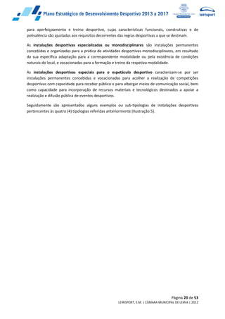 Página 20 de 53
LEIRISPORT, E.M. | CÂMARA MUNICIPAL DE LEIRIA | 2012
para aperfeiçoamento e treino desportivo, cujas características funcionais, construtivas e de
polivalência são ajustadas aos requisitos decorrentes das regras desportivas a que se destinam.
As instalações desportivas especializadas ou monodisciplinares são instalações permanentes
concebidas e organizadas para a prática de atividades desportivas monodisciplinares, em resultado
da sua específica adaptação para a correspondente modalidade ou pela existência de condições
naturais do local, e vocacionadas para a formação e treino da respetiva modalidade.
As instalações desportivas especiais para o espetáculo desportivo caracterizam-se por ser
instalações permanentes concebidas e vocacionadas para acolher a realização de competições
desportivas com capacidade para receber público e para albergar meios de comunicação social, bem
como capacidade para incorporação de recursos materiais e tecnológicos destinados a apoiar a
realização e difusão pública de eventos desportivos.
Seguidamente são apresentados alguns exemplos ou sub-tipologias de instalações desportivas
pertencentes às quatro (4) tipologias referidas anteriormente (Ilustração 5).
 