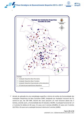 Página 25 de 53
LEIRISPORT, E.M. | CÂMARA MUNICIPAL DE LEIRIA | 2012
 Através da aplicação de uma metodologia específica e técnica de análise da funcionalidade das
Instalações Desportivas de Base Formativa (IDBF), designada por Avaliação Funcional das ID,
conclui-se que, das 205 IDBF, 59,51% dos casos possuem um nível funcional abaixo das 3
Estrelas, estando assim, a funcionalidade das ID reduzida a 40,49%. A avaliação funcional de 3, 4
e 5 estrelas foi obtida em 83 casos: 51 casos com 3 estrelas (24,88%); 22 casos com 4 estrelas
(10,73%) e 10 casos com a avaliação funcional máxima de 5 estrelas (4,88%).
 