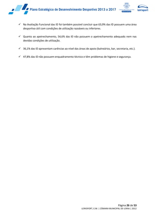 Página 26 de 53
LEIRISPORT, E.M. | CÂMARA MUNICIPAL DE LEIRIA | 2012
 Na Avaliação Funcional das ID foi também possível concluir que 63,9% das ID possuem uma área
desportiva útil com condições de utilização razoáveis ou inferiores.
 Quanto ao apetrechamento, 54,6% das ID não possuem o apetrechamento adequado nem nas
devidas condições de utilização.
 36,1% das ID apresentam carências ao nível das áreas de apoio (balneários, bar, secretaria, etc.).
 47,8% das ID não possuem enquadramento técnico e têm problemas de higiene e segurança.
 