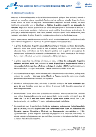 Página 27 de 53
LEIRISPORT, E.M. | CÂMARA MUNICIPAL DE LEIRIA | 2012
B. Hábitos Desportivos
O estudo da Procura Desportiva ou dos Hábitos Desportivos de qualquer área territorial, como é o
caso de um concelho, assume importância fundamental na análise da situação desportiva. Deste
modo, realizar um Plano Estratégico de Desenvolvimento Desportivo eficiente e eficaz, não seria
totalmente conseguido sem se identificar os hábitos da prática desportiva da população do
concelho. Registar os motivos que levam a que outros não pratiquem ou abandonem a atividade e
conhecer os anseios da população relativamente a esta matéria, determinando as tendências de
participação e Procura Desportiva num futuro próximo, constitui o ponto fulcral deste estudo, uma
vez que a sustentação da oferta desportiva implica um conhecimento profundo da procura.
Assim, apresentamos seguidamente as conclusões gerais e mais relevantes do estudo denominado
como “Hábitos Desportivos da População do Concelho de Leiria” realizado em 2011:
 A prática de atividade desportiva ocupa 21,2% dos tempos livres da população do concelho,
existindo assim uma grande tendência para as pessoas inquiridas neste estudo praticarem
atividade física, contrastando de forma bastante positiva com os padrões preocupantes de
sedentarismo evidentes nas sociedades contemporâneas. Esta forma de ocupação dos tempos
livres é mais evidenciada nos homens e nos escalões etários mais jovens.
 A prática desportiva nos últimos 12 meses, ou seja, o índice de participação desportiva
referente ao último ano é 70,%, enquanto o índice de participação desportiva nas últimas 4
semanas (período temporal de referência neste tipo de estudos) é 56,3%. Regista-se assim, um
decréscimo de 13,7%, o que corresponde à taxa de abandono durante o último ano.
 As freguesias onde se regista maior índice de prática desportiva são, naturalmente, as freguesias
urbanas do concelho – Marrazes, Leiria, Maceira e Pousos, revelando assim uma variação
proporcional ao número de habitantes nas freguesias.
 Quanto ao perfil dos praticantes, em ambos os períodos se regista um ligeiro ascendente por
parte do sexo feminino, sendo que nas últimas 4 semanas 51,3% da prática desportiva foi
realizada por mulheres.
 Relativamente à idade, verificamos que existe uma tendência evolutiva decrescente à medida
que a idade da população aumenta, sendo que as idades compreendidas entre os 25 e os 34
anos e os 15 e os 24 anos são aquelas onde se regista maior prática, ambos com 21,9%.
Contrariamente, entre os 65 e os 74 anos a prática desportiva é muito baixa.
 Em relação ao nível de escolaridade, 31,3% dos praticantes pertencem ao Ensino Secundário
(11º e 12ª anos), enquanto os praticantes com o 3º Ciclo totalizam 23,9%. Os praticantes com
formação superior (Licenciatura, Mestrado ou Doutoramento) correspondem a 17,9%.
Aparentemente a prática desportiva pode não ser proporcional ao tempo de permanência na
escola, mas os resultados evidenciam que indivíduos com maiores níveis de escolaridade tendem
a praticar mais atividade desportiva.
 