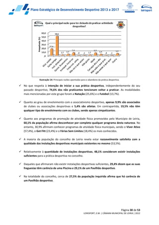 Página 30 de 53
LEIRISPORT, E.M. | CÂMARA MUNICIPAL DE LEIRIA | 2012
Ilustração 14: Principais razões apontadas para o abandono da prática desportiva.
 No que respeita à intenção de iniciar a sua prática desportiva, independentemente do seu
passado desportivo, 74,6% dos não praticantes tencionam voltar a praticar. As modalidades
mais mencionadas por este grupo foram a Natação (25,6%) e o Futebol (13,7%).
 Quanto ao grau de envolvimento com o associativismo desportivo, apenas 9,9% são associados
de clubes ou associações desportivas e 5,4% são atletas. Em contrapartida, 19,5% não têm
qualquer tipo de envolvimento com os clubes, sendo apenas simpatizantes.
 Quanto aos programas de promoção de atividade física promovidos pelo Município de Leiria,
60,1% da população afirma desconhecer por completo qualquer programa desta natureza. No
entanto, 30,9% afirmam conhecer programas de atividade física municipais, sendo o Viver Ativo
(57,4%), o Get Fitt (23,4%) e o Férias Sem Limites (18,4%) os mais conhecidos.
 A maioria da população do concelho de Leiria revela estar razoavelmente satisfeita com a
qualidade das instalações desportivas municipais existentes no mesmo (53,5%).
 Relativamente à quantidade de instalações desportivas, 48,1% consideram existir instalações
suficientes para a prática desportiva no concelho.
 Daqueles que afirmaram não existir instalações desportivas suficientes, 29,4% dizem que as suas
freguesias têm carência de uma Piscina e 29,1% de um Pavilhão desportivo.
 Na totalidade do concelho, cerca de 27,5% da população inquirida afirma que há carência de
um Pavilhão desportivo.
 