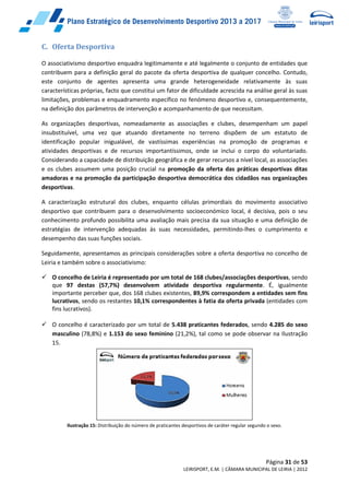 Página 31 de 53
LEIRISPORT, E.M. | CÂMARA MUNICIPAL DE LEIRIA | 2012
C. Oferta Desportiva
O associativismo desportivo enquadra legitimamente e até legalmente o conjunto de entidades que
contribuem para a definição geral do pacote da oferta desportiva de qualquer concelho. Contudo,
este conjunto de agentes apresenta uma grande heterogeneidade relativamente às suas
características próprias, facto que constitui um fator de dificuldade acrescida na análise geral às suas
limitações, problemas e enquadramento específico no fenómeno desportivo e, consequentemente,
na definição dos parâmetros de intervenção e acompanhamento de que necessitam.
As organizações desportivas, nomeadamente as associações e clubes, desempenham um papel
insubstituível, uma vez que atuando diretamente no terreno dispõem de um estatuto de
identificação popular inigualável, de vastíssimas experiências na promoção de programas e
atividades desportivas e de recursos importantíssimos, onde se inclui o corpo do voluntariado.
Considerando a capacidade de distribuição geográfica e de gerar recursos a nível local, as associações
e os clubes assumem uma posição crucial na promoção da oferta das práticas desportivas ditas
amadoras e na promoção da participação desportiva democrática dos cidadãos nas organizações
desportivas.
A caracterização estrutural dos clubes, enquanto células primordiais do movimento associativo
desportivo que contribuem para o desenvolvimento socioeconómico local, é decisiva, pois o seu
conhecimento profundo possibilita uma avaliação mais precisa da sua situação e uma definição de
estratégias de intervenção adequadas às suas necessidades, permitindo-lhes o cumprimento e
desempenho das suas funções sociais.
Seguidamente, apresentamos as principais considerações sobre a oferta desportiva no concelho de
Leiria e também sobre o associativismo:
 O concelho de Leiria é representado por um total de 168 clubes/associações desportivas, sendo
que 97 destas (57,7%) desenvolvem atividade desportiva regularmente. É, igualmente
importante perceber que, dos 168 clubes existentes, 89,9% correspondem a entidades sem fins
lucrativos, sendo os restantes 10,1% correspondentes à fatia da oferta privada (entidades com
fins lucrativos).
 O concelho é caracterizado por um total de 5.438 praticantes federados, sendo 4.285 do sexo
masculino (78,8%) e 1.153 do sexo feminino (21,2%), tal como se pode observar na Ilustração
15.
Ilustração 15: Distribuição do número de praticantes desportivos de caráter regular segundo o sexo.
 