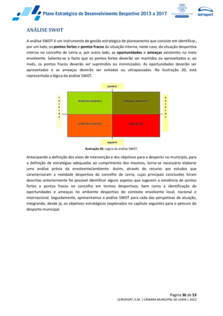 Página 36 de 53
LEIRISPORT, E.M. | CÂMARA MUNICIPAL DE LEIRIA | 2012
ANÁLISE SWOT
A análise SWOT é um instrumento de gestão estratégica de planeamento que consiste em identificar,
por um lado, os pontos fortes e pontos fracos da situação interna, neste caso, da situação desportiva
interna no concelho de Leiria e, por outro lado, as oportunidades e ameaças existentes no meio
envolvente. Salienta-se o facto que os pontos fortes deverão ser mantidos ou aproveitados e, ao
invés, os pontos fracos deverão ser suprimidos ou minimizados. As oportunidades deverão ser
aproveitadas e as ameaças deverão ser evitadas ou ultrapassadas. Na Ilustração 20, está
representada a lógica da análise SWOT.
Ilustração 20: Lógica da análise SWOT.
Antecipando a definição dos eixos de intervenção e dos objetivos para o desporto no município, para
a definição de estratégias adequadas ao cumprimento dos mesmos, torna-se necessário elaborar
uma análise prévia da envolvente/ambiente. Assim, através do recurso aos estudos que
caracterizaram a realidade desportiva do concelho de Leiria, cujas principais conclusões foram
descritas anteriormente foi possível identificar alguns aspetos que sugerem a existência de pontos
fortes e pontos fracos no concelho em termos desportivos, bem como a identificação de
oportunidades e ameaças no ambiente desportivo do contexto envolvente local, nacional e
internacional. Seguidamente, apresentamos a análise SWOT para cada das perspetivas de atuação,
integrando, desde já, os objetivos estratégicos (explorados no capítulo seguinte) para o pelouro do
desporto municipal.
 
