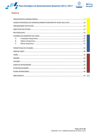 Página 4 de 53
LEIRISPORT, E.M. | CÂMARA MUNICIPAL DE LEIRIA | 2012
ÍNDICE
PRESSUPOSTOS INTRODUTÓRIOS....................................................................................................... 7
PLANO ESTRATÉGICO DE DESENVOLVIMENTO DESPORTIVO LEIRIA 2013-2017.............................. 13
ORGANIZAÇÃO DO ESTUDO.............................................................................................................. 13
OBJETIVOS DO ESTUDO..................................................................................................................... 15
METODOLOGIA.................................................................................................................................. 16
SUMÁRIO DO DESPORTO EM LEIRIA................................................................................................. 19
A. Instalações Desportivas…………………………………………………………………………………………………19
B. Hábitos Desportivos………………………………………………………………………………………………………27
C. Oferta Desportiva………………………………………………………………………………………………………....31
PERSPETIVAS DE ATUAÇÃO............................................................................................................... 35
ANÁLISE SWOT .................................................................................................................................. 36
VISÃO................................................................................................................................................. 42
MISSÃO.............................................................................................................................................. 42
VALORES............................................................................................................................................ 42
EIXOS DE INTERVENÇÃO.................................................................................................................... 43
ESTRATÉGIAS/AÇÕES......................................................................................................................... 46
PLANO OPERACIONAL……………………………………………………………………………………………………………………46
BIBLIOGRAFIA.................................................................................................................................... 52
 