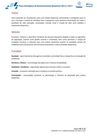 Página 42 de 53
LEIRISPORT, E.M. | CÂMARA MUNICIPAL DE LEIRIA | 2012
VISÃO
Leiria pretende ser reconhecida como uma cidade desportiva, promovendo e divulgando para os
seus munícipes a prática da atividade física e desportiva como elemento dinamizador da saúde e
qualidade de vida, educação, socialização, inclusão social e criação de valor para cidadãos e
movimento desportivo.
MISSÃO
Promover, melhorar e diversificar iniciativas de natureza desportiva dirigidas a todos os segmentos
da população, assente numa gestão racional e sustentada, bem como promover a criação de
condições humanas e materiais para uma prática desportiva assente na qualidade através do
estabelecimento de parcerias com estruturas associativas e outras entidades desportivas.
VALORES
Equidade – igual tratamento dos agentes envolvidos na atividade física e desportiva na resolução de
problemas;
Eficiência e Eficácia – concretização das ações com a máxima rentabilidade;
Qualidade e Excelência – organização rigorosa para alcançar o êxito e o sucesso;
Inovação – constante motivação para a mudança no sentido positivo;
Participação – preocupação constante na participação e incentivo da população para prática
desportiva.
 