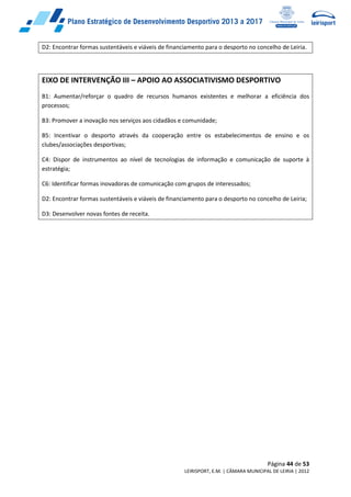 Página 44 de 53
LEIRISPORT, E.M. | CÂMARA MUNICIPAL DE LEIRIA | 2012
D2: Encontrar formas sustentáveis e viáveis de financiamento para o desporto no concelho de Leiria.
EIXO DE INTERVENÇÃO III – APOIO AO ASSOCIATIVISMO DESPORTIVO
B1: Aumentar/reforçar o quadro de recursos humanos existentes e melhorar a eficiência dos
processos;
B3: Promover a inovação nos serviços aos cidadãos e comunidade;
B5: Incentivar o desporto através da cooperação entre os estabelecimentos de ensino e os
clubes/associações desportivas;
C4: Dispor de instrumentos ao nível de tecnologias de informação e comunicação de suporte à
estratégia;
C6: Identificar formas inovadoras de comunicação com grupos de interessados;
D2: Encontrar formas sustentáveis e viáveis de financiamento para o desporto no concelho de Leiria;
D3: Desenvolver novas fontes de receita.
 