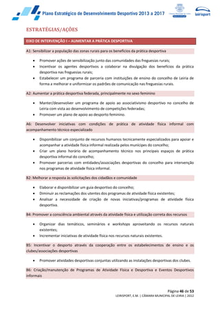 Página 46 de 53
LEIRISPORT, E.M. | CÂMARA MUNICIPAL DE LEIRIA | 2012
ESTRATÉGIAS/AÇÕES
EIXO DE INTERVENÇÃO I – AUMENTAR A PRÁTICA DESPORTIVA
A1: Sensibilizar a população das zonas rurais para os benefícios da prática desportiva
 Promover ações de sensibilização junto das comunidades das freguesias rurais;
 Incentivar os agentes desportivos a colaborar na divulgação dos benefícios da prática
desportiva nas freguesias rurais;
 Estabelecer um programa de parceria com instituições de ensino do concelho de Leiria de
forma a melhorar e uniformizar os padrões de comunicação nas freguesias rurais.
A2: Aumentar a prática desportiva federada, principalmente no sexo feminino
 Manter/desenvolver um programa de apoio ao associativismo desportivo no concelho de
Leiria com vista ao desenvolvimento de competições federadas;
 Promover um plano de apoio ao desporto feminino.
A6: Desenvolver iniciativas com condições de prática de atividade física informal com
acompanhamento técnico especializado
 Disponibilizar um conjunto de recursos humanos tecnicamente especializados para apoiar e
acompanhar a atividade física informal realizada pelos munícipes do concelho;
 Criar um plano horário de acompanhamento técnico nos principais espaços de prática
desportiva informal do concelho;
 Promover parcerias com entidades/associações desportivas do concelho para intervenção
nos programas de atividade física informal.
B2: Melhorar a resposta às solicitações dos cidadãos e comunidade
 Elaborar e disponibilizar um guia desportivo do concelho;
 Diminuir as reclamações dos utentes dos programas de atividade física existentes;
 Analisar a necessidade de criação de novas iniciativas/programas de atividade física
desportiva.
B4: Promover a consciência ambiental através da atividade física e utilização correta dos recursos
 Organizar dias temáticos, seminários e workshops aproveitando os recursos naturais
existentes;
 Incrementar iniciativas de atividade física nos recursos naturais existentes.
B5: Incentivar o desporto através da cooperação entre os estabelecimentos de ensino e os
clubes/associações desportivas
 Promover atividades desportivas conjuntas utilizando as instalações desportivas dos clubes.
B6: Criação/manutenção de Programas de Atividade Física e Desportiva e Eventos Desportivos
informais
 