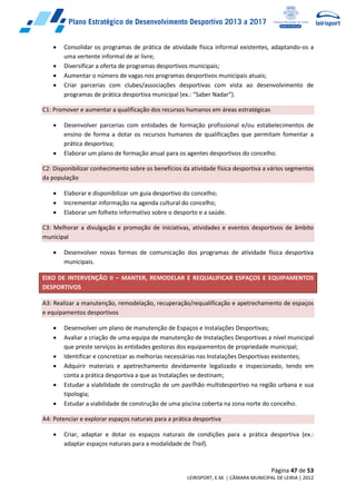 Página 47 de 53
LEIRISPORT, E.M. | CÂMARA MUNICIPAL DE LEIRIA | 2012
 Consolidar os programas de prática de atividade física informal existentes, adaptando-os a
uma vertente informal de ar livre;
 Diversificar a oferta de programas desportivos municipais;
 Aumentar o número de vagas nos programas desportivos municipais atuais;
 Criar parcerias com clubes/associações desportivas com vista ao desenvolvimento de
programas de prática desportiva municipal (ex.: “Saber Nadar”).
C1: Promover e aumentar a qualificação dos recursos humanos em áreas estratégicas
 Desenvolver parcerias com entidades de formação profissional e/ou estabelecimentos de
ensino de forma a dotar os recursos humanos de qualificações que permitam fomentar a
prática desportiva;
 Elaborar um plano de formação anual para os agentes desportivos do concelho.
C2: Disponibilizar conhecimento sobre os benefícios da atividade física desportiva a vários segmentos
da população
 Elaborar e disponibilizar um guia desportivo do concelho;
 Incrementar informação na agenda cultural do concelho;
 Elaborar um folheto informativo sobre o desporto e a saúde.
C3: Melhorar a divulgação e promoção de iniciativas, atividades e eventos desportivos de âmbito
municipal
 Desenvolver novas formas de comunicação dos programas de atividade física desportiva
municipais.
EIXO DE INTERVENÇÃO II – MANTER, REMODELAR E REQUALIFICAR ESPAÇOS E EQUIPAMENTOS
DESPORTIVOS
A3: Realizar a manutenção, remodelação, recuperação/requalificação e apetrechamento de espaços
e equipamentos desportivos
 Desenvolver um plano de manutenção de Espaços e Instalações Desportivas;
 Avaliar a criação de uma equipa de manutenção de Instalações Desportivas a nível municipal
que preste serviços às entidades gestoras dos equipamentos de propriedade municipal;
 Identificar e concretizar as melhorias necessárias nas Instalações Desportivas existentes;
 Adquirir materiais e apetrechamento devidamente legalizado e inspecionado, tendo em
conta a prática desportiva a que as Instalações se destinam;
 Estudar a viabilidade de construção de um pavilhão multidesportivo na região urbana e sua
tipologia;
 Estudar a viabilidade de construção de uma piscina coberta na zona norte do concelho.
A4: Potenciar e explorar espaços naturais para a prática desportiva
 Criar, adaptar e dotar os espaços naturais de condições para a prática desportiva (ex.:
adaptar espaços naturais para a modalidade de Trail).
 