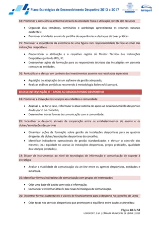 Página 48 de 53
LEIRISPORT, E.M. | CÂMARA MUNICIPAL DE LEIRIA | 2012
B4: Promover a consciência ambiental através da atividade física e utilização correta dos recursos
 Organizar dias temáticos, seminários e workshops aproveitando os recursos naturais
existentes;
 Promover atividades anuais de partilha de experiências e destaque de boas práticas.
C5: Promover a importância da existência de uma figura com responsabilidade técnica ao nível das
instalações desportivas
 Proporcionar a atribuição e o respetivo registo do Diretor Técnico das Instalações
Desportivas junto do IPDJ, IP;
 Desenvolver ações de formação para os responsáveis técnicos das Instalações em parceria
com outras entidades.
D1: Rentabilizar e efetuar um controlo dos investimentos assente nos resultados esperados
 Aquisição ou adaptação de um software de gestão adequado;
 Realizar análises periódicas recorrendo à metodologia Balanced Scorecard.
EIXO DE INTERVENÇÃO III – APOIO AO ASSOCIATIVISMO DESPORTIVO
B3: Promover a inovação nos serviços aos cidadãos e comunidade
 Analisar e, se for o caso, reformular o atual sistema de apoio ao desenvolvimento desportivo
do desporto no concelho;
 Desenvolver novas formas de comunicação com a comunidade.
B5: Incentivar o desporto através da cooperação entre os estabelecimentos de ensino e os
clubes/associações desportivas
 Dinamizar ações de formação sobre gestão de instalações desportivas para os quadros
dirigentes de clubes/associações desportivas do concelho;
 Identificar indicadores operacionais de gestão standardizados e efetuar o controlo dos
mesmos (ex.: equidade no acesso às instalações desportivas, preços praticados, qualidade
dos serviços prestados).
C4: Dispor de instrumentos ao nível de tecnologias de informação e comunicação de suporte à
estratégia
 Avaliar a viabilidade de comunicação via on-line entre os agentes desportivos, entidades e
autarquia.
C6: Identificar formas inovadoras de comunicação com grupos de interessados
 Criar uma base de dados com toda a informação;
 Comunicar e informar através das novas tecnologias de comunicação.
D2: Encontrar formas sustentáveis e viáveis de financiamento para o desporto no concelho de Leiria
 Criar taxas nos serviços desportivos que promovam o equilíbrio entre custos e proveitos;
 