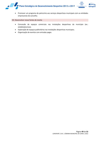 Página 49 de 53
LEIRISPORT, E.M. | CÂMARA MUNICIPAL DE LEIRIA | 2012
 Promover um programa de patrocínio aos serviços desportivos municipais com as entidades
empresariais do concelho.
D3: Desenvolver novas fontes de receita
 Concessão de espaços comerciais nas instalações desportivas do município (ex.:
estádio/piscinas);
 Exploração de espaços publicitários nas instalações desportivas municipais;
 Organização de eventos com entradas pagas.
 