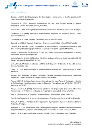 Página 52 de 53
LEIRISPORT, E.M. | CÂMARA MUNICIPAL DE LEIRIA | 2012
BIBLIOGRAFIA
Cardoso, L. (1999). Gestão Estratégica das Organizações – como vencer os desafios do Século XXI.
Lisboa: Editorial Verbo. 4ª edição.
Chelladurai, P. (2001). Managing Organazations for Sport and Physical Activity: a Systems
Perspective. Arizona: Holcomb Hathaway, Publishers.
Chiavenato, I. (1993). Introdução à Teoria Geral da Administração. São Paulo: McGraw Hill. 4ª edição.
Constantino, J. M. (1990): Políticas de desenvolvimento desportivo nas autarquias. Oeiras, Câmara
Municipal de Oeiras.
Constantino, J. M. (1994). Desporto e Municípios. Lisboa: Livros Horizonte.
Cunha, L. M. (2003). O Espaço, o Desporto e o Desenvolvimento. Lisboa: Edições FMH. 2ª edição.
Cordeiro, A.M. Rochette. (2006) Ordenamento e Planeamento de Equipamentos Desportivos com
base num Projecto de Cartografia Dinâmica. Congresso do Desporto, Exponor, Matosinhos.
Farmer, P.; Mulrooney, A. & Ammon, R. (1996). Sport Facility Planning and Management. Ed. Fitness
Information Technology, Morgantown.
Instituto Superior da Maia (2006). Plano Estratégico de Desenvolvimento Desportivo 2006-2010. Ed.
Câmara Municipal de Santa Maria da Feira.
Leal, J., Silva, L., Machado, A. & Santos, A. (2007). Carta Desportiva do Concelho de Cuba. Ed. Câmara
Municipal de Cuba, Beja.
Lopes, J. C. (2005). Plano Estratégico de Desenvolvimento Desportivo. Ed. Câmara Municipal da Póvoa
de Varzim.
Marques, A.D., Henriques, C.A., Cálão, P.M. (2008). Carta das Instalações Desportivas do Concelho de
Tondela. Ed. Câmara Municipal de Tondela – Pelouro do Desporto.
Paloma, J. (1994). Análisis y Diagnóstico del Sistema Deportivo Local: Punto de Partida para el Diseño
de Políticas Deportivas Municipales, in Apunts: Educación Física y Deportes; N.º 36, Abr.; Ed. INEFC;
Barcelona; pp. 38 –45.
Pires, G. & Colaço, C. (2005). Planeamento Estratégico nas Organizações Desportivas. Manual de
Apontamentos do IX Mestrado em Gestão do Desporto (não publicados). Lisboa: UTL/FMH.
Pires, G. (2003). Gestão do Desporto – Desenvolvimento Organizacional. Porto: APOGESD.
Pires, G. (2005). Gestão do Desporto – Desenvolvimento Organizacional. Porto: APOGESD. 2ª edição.
Roche, F. P. (2007). La Planificación Estratégica en las Organizaciones Deportivas. Badalona: Editorial
Paidotribo. 4ª edição.
Rodrigues, S. (2009). Pressupostos para a elaboração de um plano estratégico de desenvolvimento
desportivo: Análise da procura e consumo desportivo no Concelho de Tavira. Lisboa: UTL/FMH.
Sancho, J. A. M. (2004). Planificación Deportiva – Teoría y Práctica. Barcelona: INDE. 3ª edição.
 