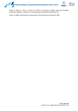 Página 53 de 53
LEIRISPORT, E.M. | CÂMARA MUNICIPAL DE LEIRIA | 2012
Santos, A., Maria, A., Silva, A., Carmo, D., Sancho, H. & Raposo, P. (2010). Carta das Instalações
Desportivas Artificiais – Santarém. Ed. Escola Superior de Desporto de Rio Maior-IPS.
Soucie, D. (2002). Administracuón, Organización y Gestión Deportiva. Barcelona: INDE.
 
