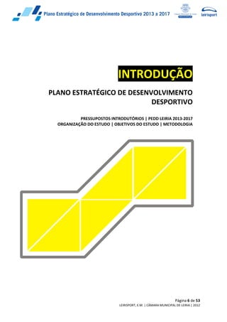 Página 6 de 53
LEIRISPORT, E.M. | CÂMARA MUNICIPAL DE LEIRIA | 2012
INTRODUÇÃO
PLANO ESTRATÉGICO DE DESENVOLVIMENTO
DESPORTIVO
PRESSUPOSTOS INTRODUTÓRIOS | PEDD LEIRIA 2013-2017
ORGANIZAÇÃO DO ESTUDO | OBJETIVOS DO ESTUDO | METODOLOGIA
 