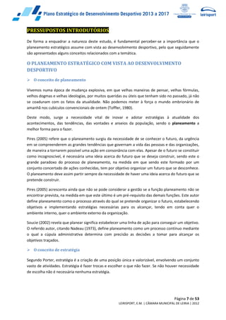 Página 7 de 53
LEIRISPORT, E.M. | CÂMARA MUNICIPAL DE LEIRIA | 2012
PRESSUPOSTOS INTRODUTÓRIOS
De forma a enquadrar a natureza deste estudo, é fundamental perceber-se a importância que o
planeamento estratégico assume com vista ao desenvolvimento desportivo, pelo que seguidamente
são apresentados alguns conceitos relacionados com a temática.
O PLANEAMENTO ESTRATÉGICO COM VISTA AO DESENVOLVIMENTO
DESPORTIVO
 O conceito de planeamento
Vivemos numa época de mudança explosiva, em que velhas maneiras de pensar, velhas fórmulas,
velhos dogmas e velhas ideologias, por muitos queridas ou úteis que tenham sido no passado, já não
se coadunam com os fatos da atualidade. Não podemos meter à força o mundo embrionário de
amanhã nos cubículos convencionais de ontem (Toffler, 1980).
Deste modo, surge a necessidade vital de inovar e adotar estratégias à atualidade dos
acontecimentos, das tendências, das vontades e anseios da população, sendo o planeamento a
melhor forma para o fazer.
Pires (2005) refere que o planeamento surgiu da necessidade de se conhecer o futuro, da urgência
em se compreenderem as grandes tendências que governam a vida das pessoas e das organizações,
de maneira a tornarem possível uma ação em consonância com elas. Apesar de o futuro se constituir
como incognoscível, é necessária uma ideia acerca do futuro que se deseja construir, sendo este o
grande paradoxo do processo de planeamento, na medida em que sendo este formado por um
conjunto concertado de ações conhecidas, tem por objetivo organizar um futuro que se desconhece.
O planeamento deve assim partir sempre da necessidade de haver uma ideia acerca do futuro que se
pretende construir.
Pires (2005) acrescenta ainda que não se pode considerar a gestão se a função planeamento não se
encontrar prevista, na medida em que este último é um pré-requisito das demais funções. Este autor
define planeamento como o processo através do qual se pretende organizar o futuro, estabelecendo
objetivos e implementando estratégias necessárias para os alcançar, tendo em conta quer o
ambiente interno, quer o ambiente externo da organização.
Soucie (2002) revela que planear significa estabelecer uma linha de ação para conseguir um objetivo.
O referido autor, citando Nadeau (1973), define planeamento como um processo contínuo mediante
o qual a cúpula administrativa determina com precisão as decisões a tomar para alcançar os
objetivos traçados.
 O conceito de estratégia
Segundo Porter, estratégia é a criação de uma posição única e valorizável, envolvendo um conjunto
vasto de atividades. Estratégia é fazer trocas e escolher o que não fazer. Se não houver necessidade
de escolha não é necessária nenhuma estratégia.
 