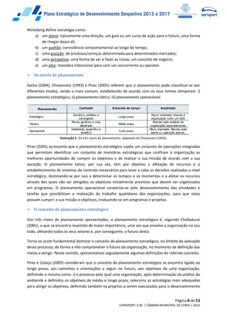 Página 8 de 53
LEIRISPORT, E.M. | CÂMARA MUNICIPAL DE LEIRIA | 2012
Mintzberg define estratégia como:
a) um plano: tipicamente uma direção, um guia ou um curso de ação para o futuro, uma forma
de chegar daqui ali;
b) um padrão: consistência comportamental ao longo do tempo;
c) uma posição: de produtos/serviços determinada para determinados mercados;
d) uma perspetiva: uma forma de ver e fazer as coisas, um conceito de negócio;
e) um ploy: manobra intencional para com um concorrente ou opositor.
 Os níveis de planeamento
Sacho (2004), Chiavenato (1993) e Pires (2005) referem que o planeamento pode classificar-se por
diferentes modos, sendo o mais comum, estabelecido de acordo com os seus limites temporais: i)
planeamento estratégico; ii) planeamento tático; iii) planeamento operacional.
Ilustração 1: Os três níveis de planeamento, adaptado de Chiavenato (1993).
Pires (2005) acrescenta que o planeamento estratégico supõe um conjunto de operações integradas
que permitam identificar um conjunto de manobras estratégicas que confiram à organização as
melhores oportunidades de cumprir os objetivos e de realizar a sua missão de acordo com a sua
vocação. O planeamento tático, por sua vez, tem por objetivo a afetação de recursos e o
estabelecimento de sistemas de controlo necessários para levar a cabo as decisões realizadas a nível
estratégico, destinando-se por isso a determinar os tempos e os momentos e a afetar os recursos
através dos quais vão ser atingidos os objetivos inicialmente previstos que devem ser organizados
em programas. O planeamento operacional carateriza-se pelo desenvolvimento das atividades e
tarefas que possibilitam a realização do trabalho quotidiano das organizações, para que estas
possam cumprir a sua missão e objetivos, traduzindo-se em programas e projetos.
 O conceito de planeamento estratégico
Dos três níveis de planeamento apresentados, o planeamento estratégico é, segundo Chelladurai
(2001), o que se encontra revestido de maior importância, uma vez que envolve a organização no seu
todo, afetando todos os seus setores e, por conseguinte, o futuro desta.
Torna-se assim fundamental dominar o conceito de planeamento estratégico, no âmbito da aplicação
deste processo, de forma a não comprometer o futuro da organização, no momento da definição das
metas a atingir. Neste sentido, apresentamos seguidamente algumas definições do referido conceito.
Pires e Colaço (2005) consideram que o conceito de planeamento estratégico se encontra ligado ao
longo prazo, aos caminhos e orientações a seguir no futuro, aos objetivos de uma organização,
definindo o mesmo como: i) o processo pelo qual uma organização, após determinação da análise do
ambiente e definidos os objetivos de médio e longo prazo, seleciona as estratégias mais adequadas
para atingir os objetivos, definindo também os projetos a serem executados para o desenvolvimento
 